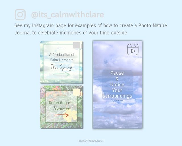 The title @its_calmwithclare is displayed next to the recognisable symbol for instagram. The aim is to encourage readers to visit Clare's instagram profile to see 3 posts she has created that provide examples of how to make a photo nature Journal that celebrates your memories of being outside. One post is a reel called "Pause and Notice your surroundings", the next is a carousel post called "A celebration of calm moments this spring" and the third is also a carousel post called "Reflecting on Summer".