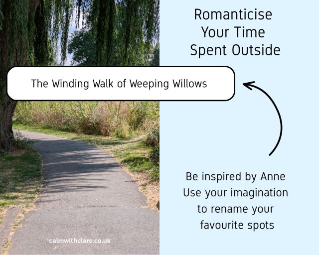 This image is split into two halves. On the left is a photograph of a winding grey path which sits in the shade of a willow tree growing to the left of the path. The Willow's long trailing branches are draping over the path. On the right side of the image is a blue background which contains writing. The words encourage you to romanticise your time spent outside. You are invited to be inspired by Anne (the fictional character)in Anne of Green Gables) and use your imagination to rename your favourite spots while you are out and about in your local area. An arrow points to a name that has been given to the place shown in the photograph. The name is an imaginative name that Clare ,the author, has invented for the location, it reads "The winding Walk of Weeping Willows".